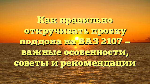 Как правильно откручивать пробку поддона на ВАЗ 2107 — важные особенности, советы и рекомендации