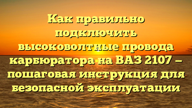 Как правильно подключить высоковолтные провода карбюратора на ВАЗ 2107 — пошаговая инструкция для безопасной эксплуатации