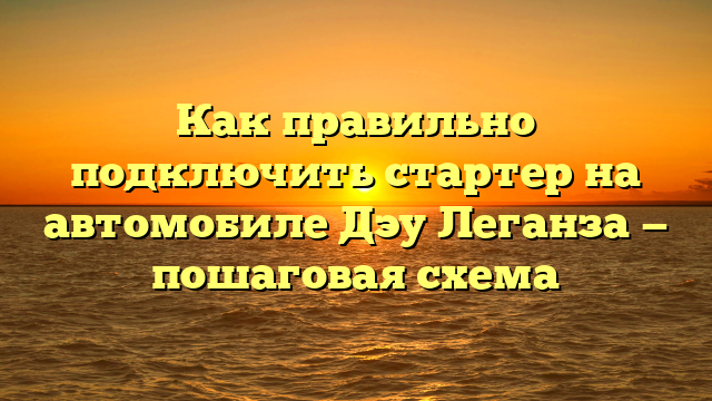 Как правильно подключить стартер на автомобиле Дэу Леганза — пошаговая схема