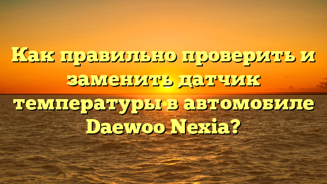 Как правильно проверить и заменить датчик температуры в автомобиле Daewoo Nexia?