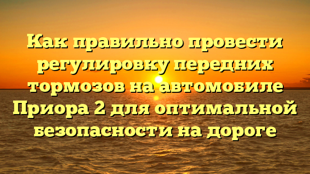 Как правильно провести регулировку передних тормозов на автомобиле Приора 2 для оптимальной безопасности на дороге