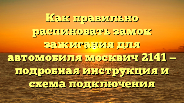 Как правильно распиновать замок зажигания для автомобиля москвич 2141 — подробная инструкция и схема подключения