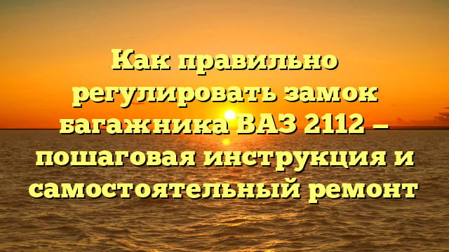 Как правильно регулировать замок багажника ВАЗ 2112 — пошаговая инструкция и самостоятельный ремонт