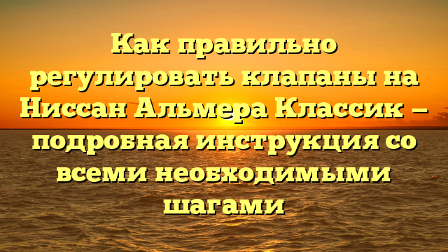 Как правильно регулировать клапаны на Ниссан Альмера Классик — подробная инструкция со всеми необходимыми шагами