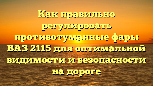 Как правильно регулировать противотуманные фары ВАЗ 2115 для оптимальной видимости и безопасности на дороге