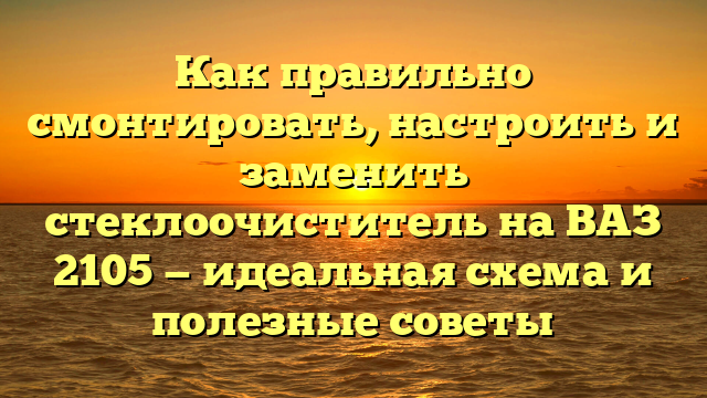 Как правильно смонтировать, настроить и заменить стеклоочиститель на ВАЗ 2105 — идеальная схема и полезные советы