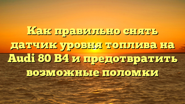 Как правильно снять датчик уровня топлива на Audi 80 B4 и предотвратить возможные поломки