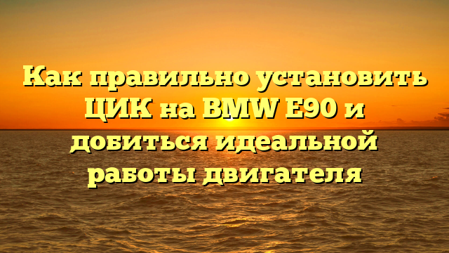 Как правильно установить ЦИК на BMW Е90 и добиться идеальной работы двигателя