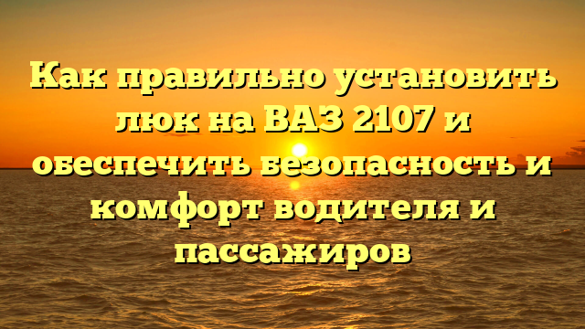 Как правильно установить люк на ВАЗ 2107 и обеспечить безопасность и комфорт водителя и пассажиров