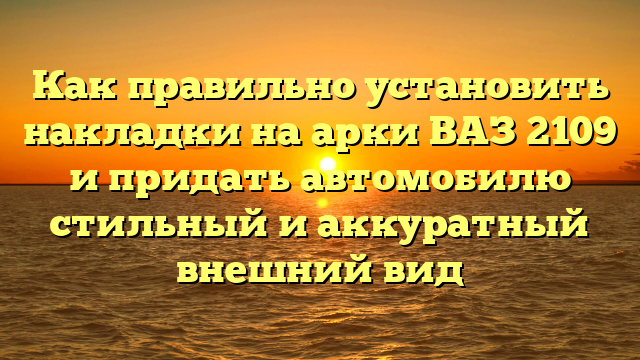 Как правильно установить накладки на арки ВАЗ 2109 и придать автомобилю стильный и аккуратный внешний вид