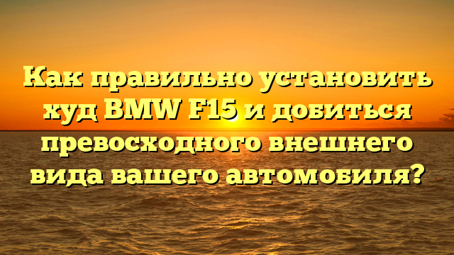 Как правильно установить худ BMW F15 и добиться превосходного внешнего вида вашего автомобиля?