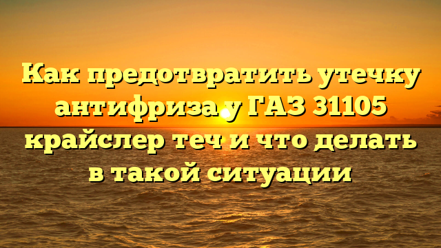 Как предотвратить утечку антифриза у ГАЗ 31105 крайслер теч и что делать в такой ситуации