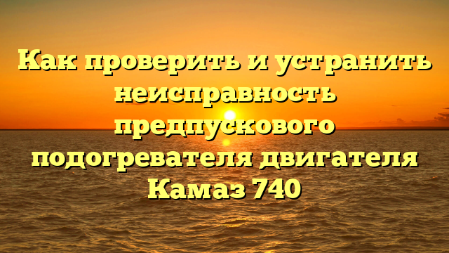 Как проверить и устранить неисправность предпускового подогревателя двигателя Камаз 740