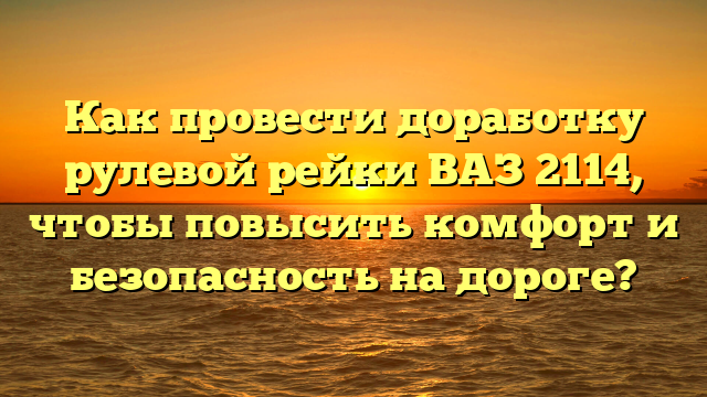 Как провести доработку рулевой рейки ВАЗ 2114, чтобы повысить комфорт и безопасность на дороге?