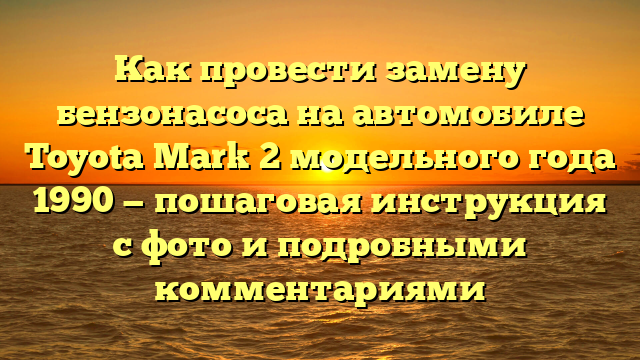 Как провести замену бензонасоса на автомобиле Toyota Mark 2 модельного года 1990 — пошаговая инструкция с фото и подробными комментариями