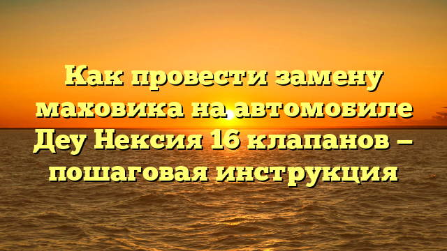 Как провести замену маховика на автомобиле Деу Нексия 16 клапанов — пошаговая инструкция