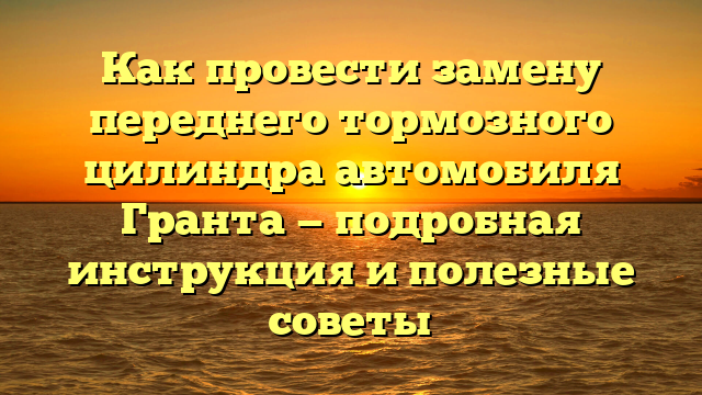 Как провести замену переднего тормозного цилиндра автомобиля Гранта — подробная инструкция и полезные советы