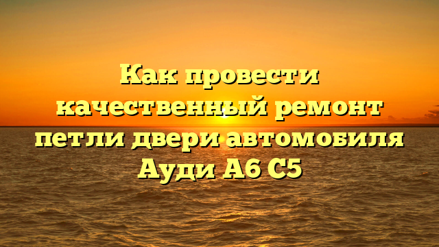 Как провести качественный ремонт петли двери автомобиля Ауди А6 С5