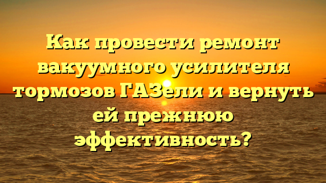 Как провести ремонт вакуумного усилителя тормозов ГАЗели и вернуть ей прежнюю эффективность?