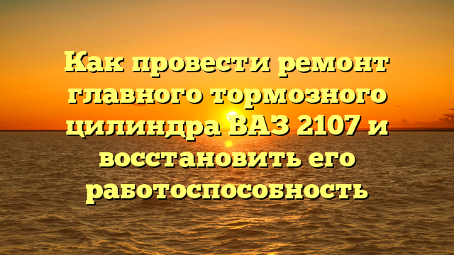 Как провести ремонт главного тормозного цилиндра ВАЗ 2107 и восстановить его работоспособность