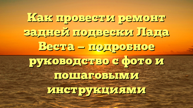 Как провести ремонт задней подвески Лада Веста — подробное руководство с фото и пошаговыми инструкциями