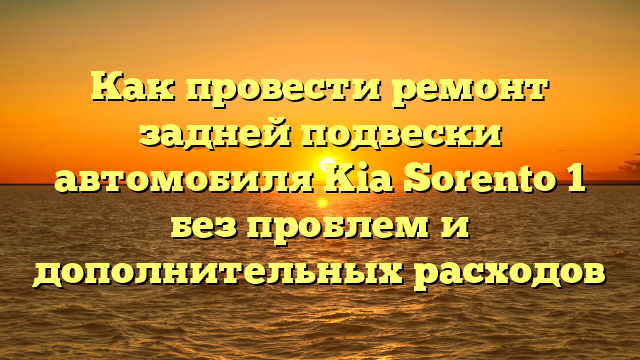 Как провести ремонт задней подвески автомобиля Kia Sorento 1 без проблем и дополнительных расходов