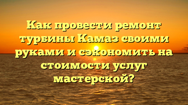 Как провести ремонт турбины Камаз своими руками и сэкономить на стоимости услуг мастерской?