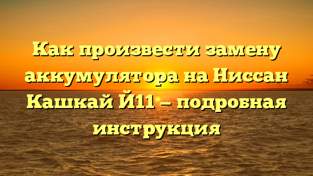 Как произвести замену аккумулятора на Ниссан Кашкай Й11 — подробная инструкция