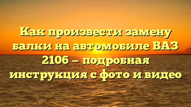 Как произвести замену балки на автомобиле ВАЗ 2106 — подробная инструкция с фото и видео