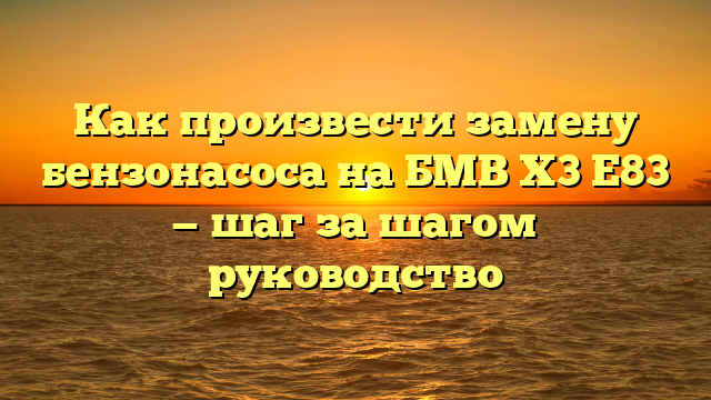 Как произвести замену бензонасоса на БМВ Х3 Е83 — шаг за шагом руководство