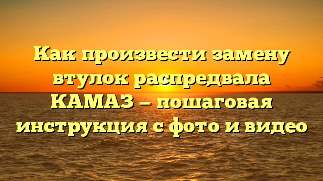 Как произвести замену втулок распредвала КАМАЗ — пошаговая инструкция с фото и видео