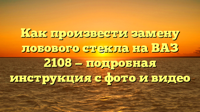 Как произвести замену лобового стекла на ВАЗ 2108 — подробная инструкция с фото и видео