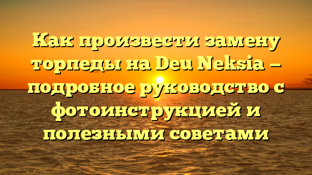 Как произвести замену торпеды на Deu Neksia — подробное руководство с фотоинструкцией и полезными советами