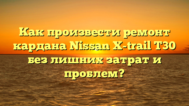 Как произвести ремонт кардана Nissan X-trail T30 без лишних затрат и проблем?