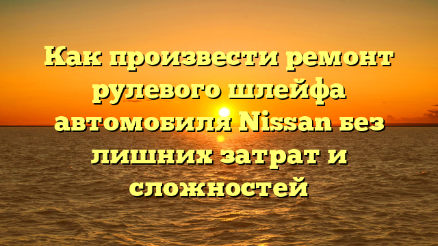 Как произвести ремонт рулевого шлейфа автомобиля Nissan без лишних затрат и сложностей