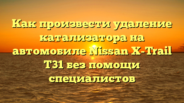 Как произвести удаление катализатора на автомобиле Nissan X-Trail T31 без помощи специалистов