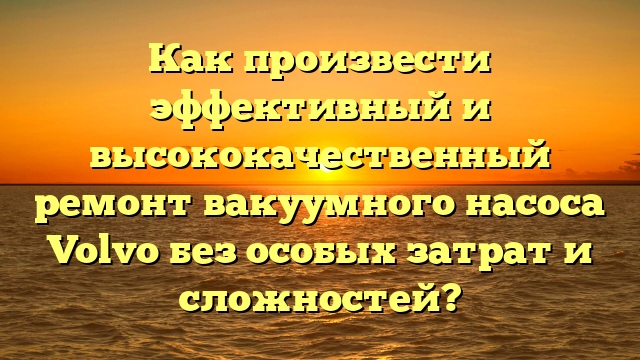 Как произвести эффективный и высококачественный ремонт вакуумного насоса Volvo без особых затрат и сложностей?