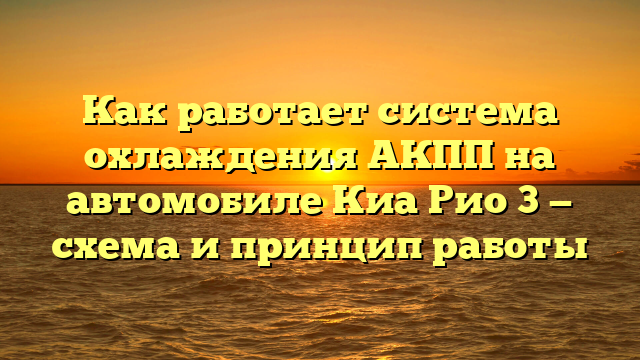 Как работает система охлаждения АКПП на автомобиле Киа Рио 3 — схема и принцип работы