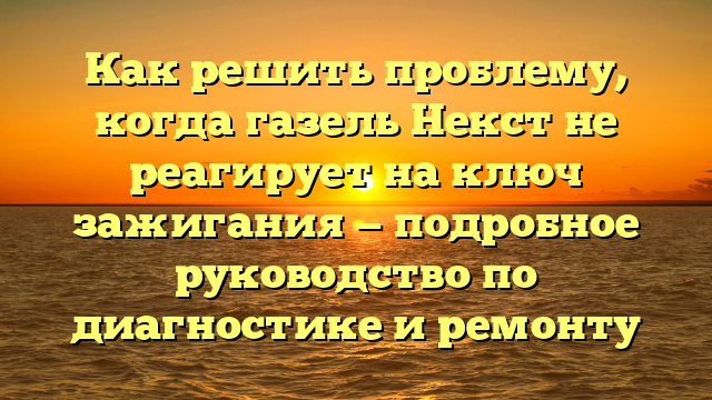 Как решить проблему, когда газель Некст не реагирует на ключ зажигания — подробное руководство по диагностике и ремонту