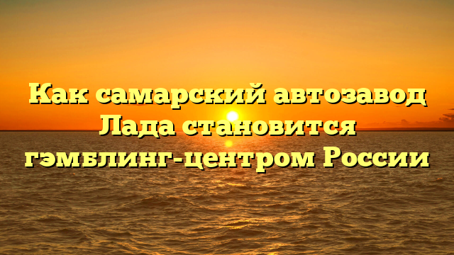 Как самарский автозавод Лада становится гэмблинг-центром России