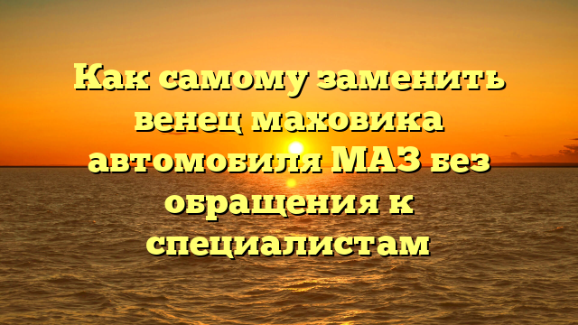 Как самому заменить венец маховика автомобиля МАЗ без обращения к специалистам