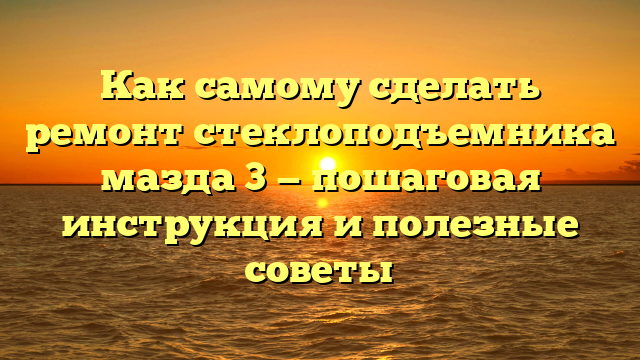 Как самому сделать ремонт стеклоподъемника мазда 3 — пошаговая инструкция и полезные советы