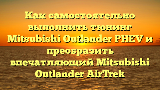 Как самостоятельно выполнить тюнинг Mitsubishi Outlander PHEV и преобразить впечатляющий Mitsubishi Outlander AirTrek