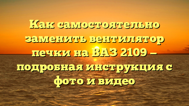 Как самостоятельно заменить вентилятор печки на ВАЗ 2109 — подробная инструкция с фото и видео