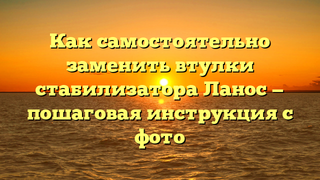 Как самостоятельно заменить втулки стабилизатора Ланос — пошаговая инструкция с фото