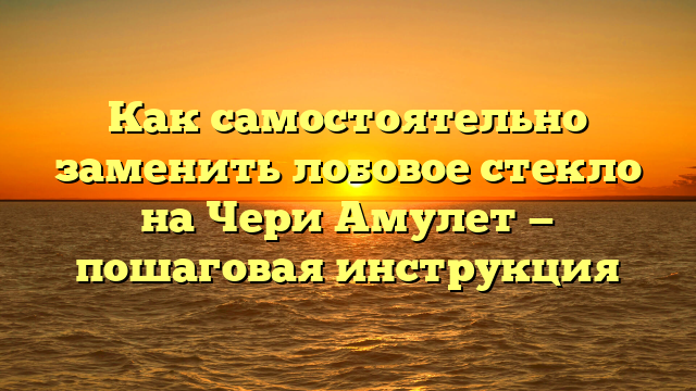 Как самостоятельно заменить лобовое стекло на Чери Амулет — пошаговая инструкция