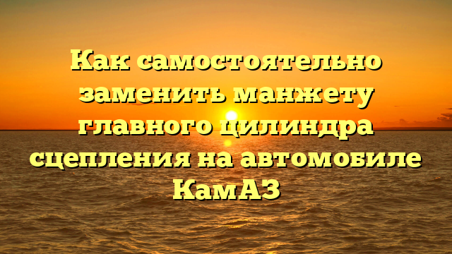 Как самостоятельно заменить манжету главного цилиндра сцепления на автомобиле КамАЗ