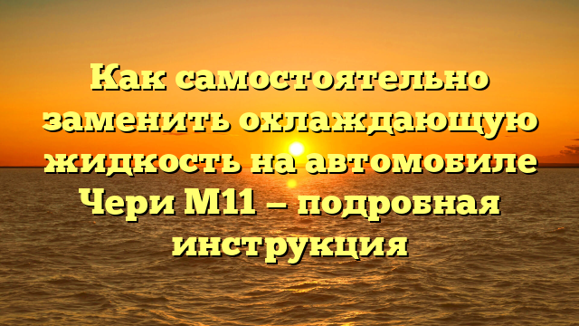 Как самостоятельно заменить охлаждающую жидкость на автомобиле Чери М11 — подробная инструкция