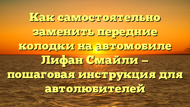 Как самостоятельно заменить передние колодки на автомобиле Лифан Смайли — пошаговая инструкция для автолюбителей