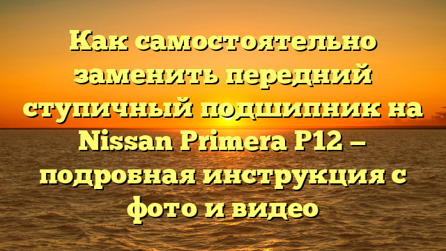 Как самостоятельно заменить передний ступичный подшипник на Nissan Primera P12 — подробная инструкция с фото и видео